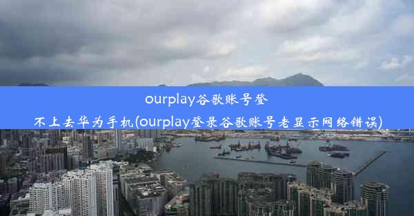 ourplay谷歌账号登不上去华为手机(ourplay登录谷歌账号老显示网络错误)