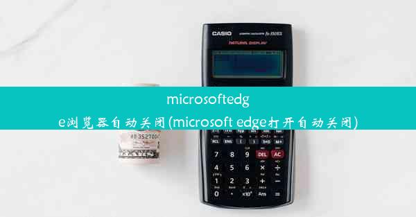 microsoftedge浏览器自动关闭(microsoft edge打开自动关闭)