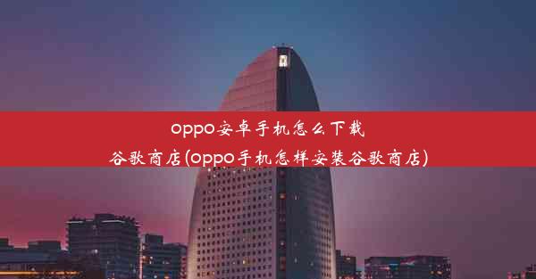 oppo安卓手机怎么下载谷歌商店(oppo手机怎样安装谷歌商店)