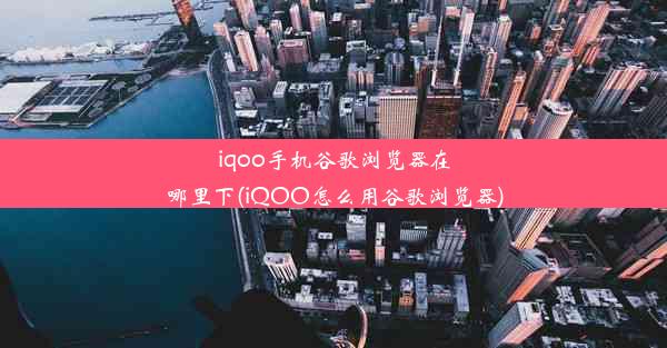 iqoo手机谷歌浏览器在哪里下(iQOO怎么用谷歌浏览器)