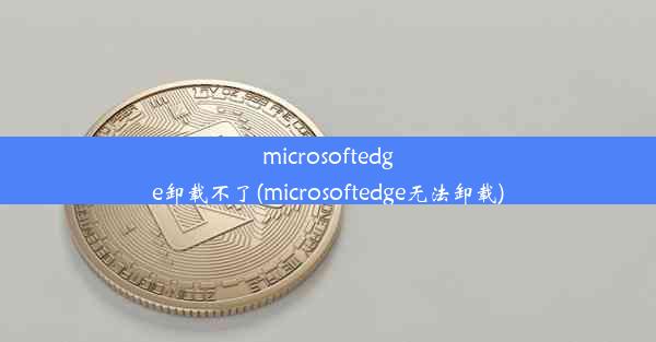 microsoftedge卸载不了(microsoftedge无法卸载)