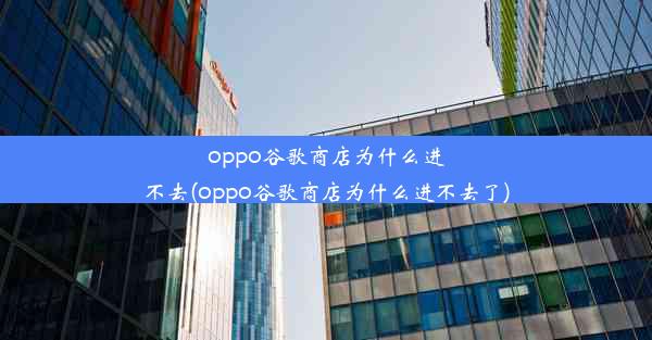 oppo谷歌商店为什么进不去(oppo谷歌商店为什么进不去了)