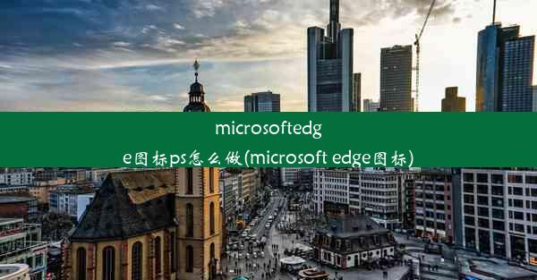 microsoftedge图标ps怎么做(microsoft edge图标)