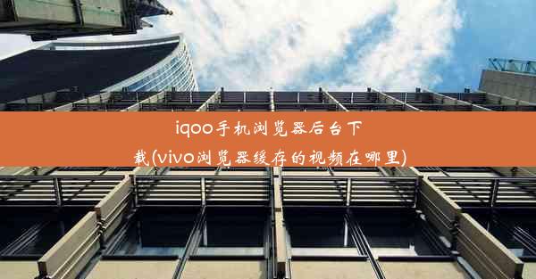 iqoo手机浏览器后台下载(vivo浏览器缓存的视频在哪里)