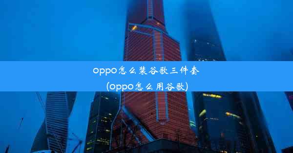 oppo怎么装谷歌三件套(oppo怎么用谷歌)