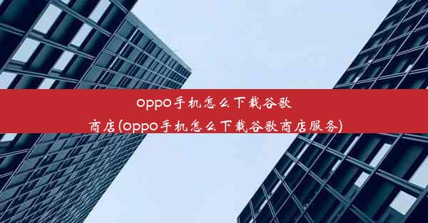 oppo手机怎么下载谷歌商店(oppo手机怎么下载谷歌商店服务)