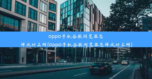 oppo手机谷歌浏览器怎样成功上网(oppo手机谷歌浏览器怎样成功上网)