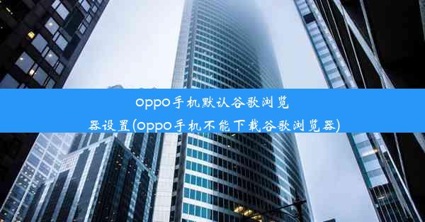 oppo手机默认谷歌浏览器设置(oppo手机不能下载谷歌浏览器)