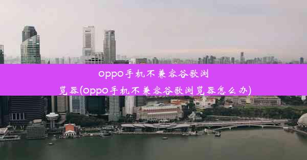 oppo手机不兼容谷歌浏览器(oppo手机不兼容谷歌浏览器怎么办)