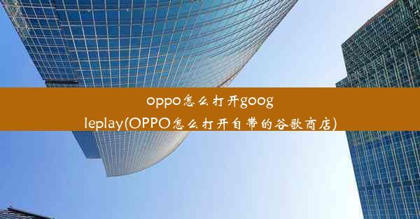 oppo怎么打开googleplay(OPPO怎么打开自带的谷歌商店)