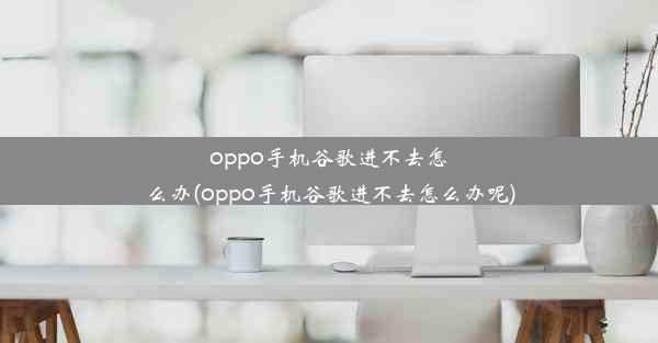 oppo手机谷歌进不去怎么办(oppo手机谷歌进不去怎么办呢)