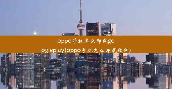 oppo手机怎么卸载googleplay(oppo手机怎么卸载软件)