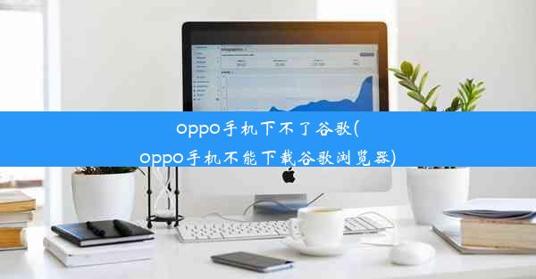 oppo手机下不了谷歌(oppo手机不能下载谷歌浏览器)