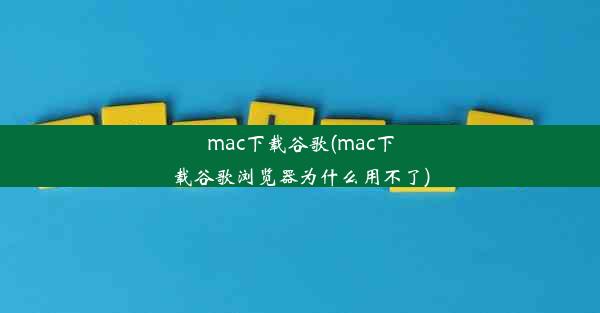 mac下载谷歌(mac下载谷歌浏览器为什么用不了)