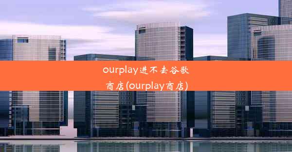 ourplay进不去谷歌商店(ourplay商店)