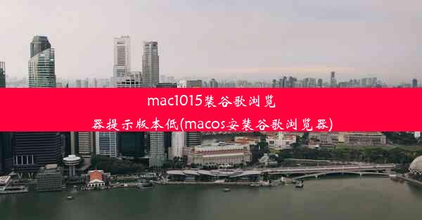 mac1015装谷歌浏览器提示版本低(macos安装谷歌浏览器)