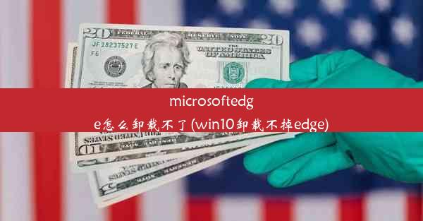 microsoftedge怎么卸载不了(win10卸载不掉edge)