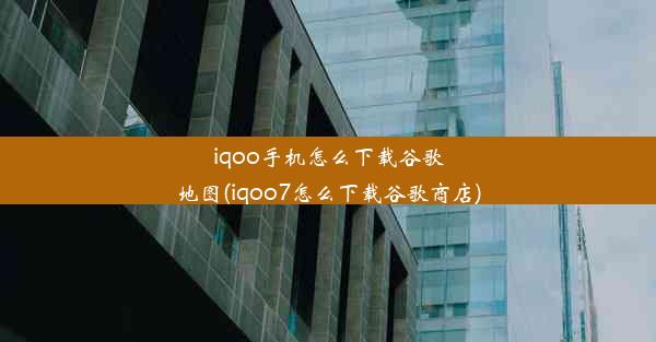 iqoo手机怎么下载谷歌地图(iqoo7怎么下载谷歌商店)