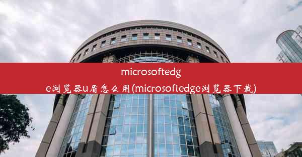 microsoftedge浏览器u盾怎么用(microsoftedge浏览器下载)