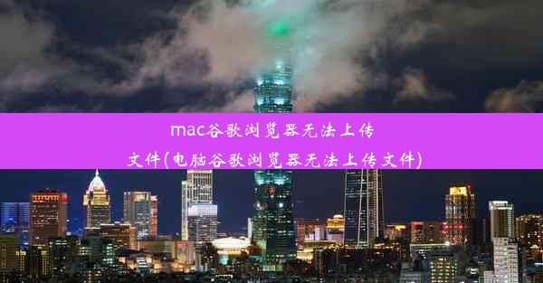 mac谷歌浏览器无法上传文件(电脑谷歌浏览器无法上传文件)