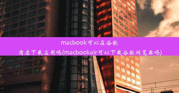 macbook可以在谷歌商店下载应用吗(macbookair可以下载谷歌浏览器吗)