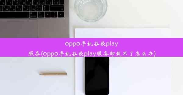 oppo手机谷歌play服务(oppo手机谷歌play服务卸载不了怎么办)