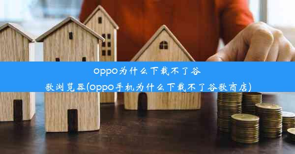 oppo为什么下载不了谷歌浏览器(oppo手机为什么下载不了谷歌商店)