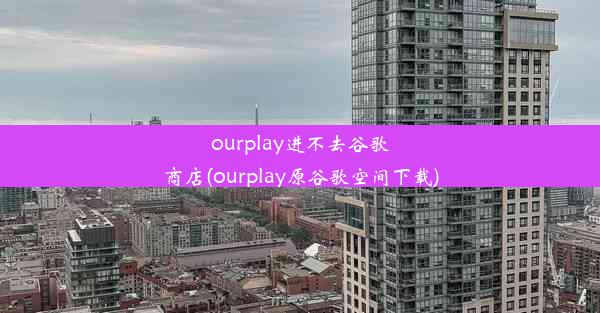 ourplay进不去谷歌商店(ourplay原谷歌空间下载)