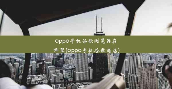 oppo手机谷歌浏览器在哪里(oppo手机谷歌商店)