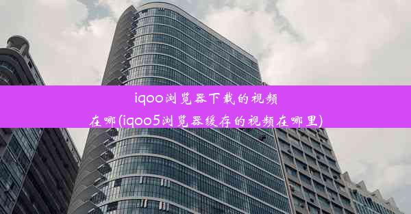 iqoo浏览器下载的视频在哪(iqoo5浏览器缓存的视频在哪里)