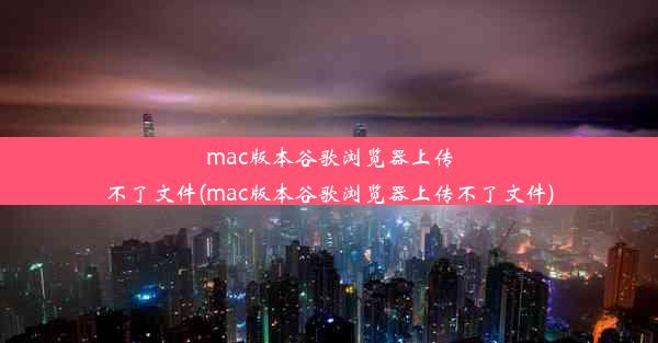 mac版本谷歌浏览器上传不了文件(mac版本谷歌浏览器上传不了文件)