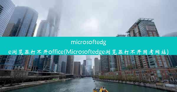 microsoftedge浏览器打不开office(Microsoftedge浏览器打不开国考网站)