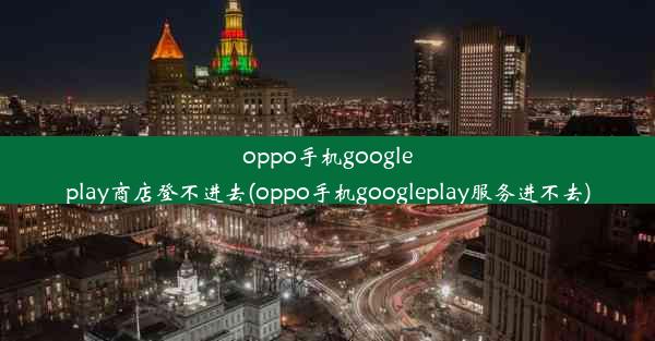 oppo手机googleplay商店登不进去(oppo手机googleplay服务进不去)