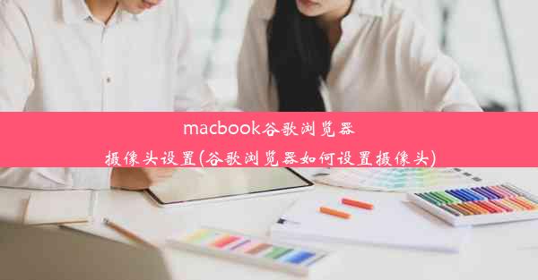 macbook谷歌浏览器摄像头设置(谷歌浏览器如何设置摄像头)