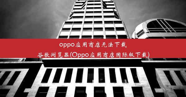 oppo应用商店无法下载谷歌浏览器(Oppo应用商店国际版下载)