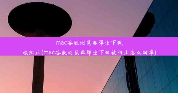 mac谷歌浏览器弹出下载被阻止(mac谷歌浏览器弹出下载被阻止怎么回事)