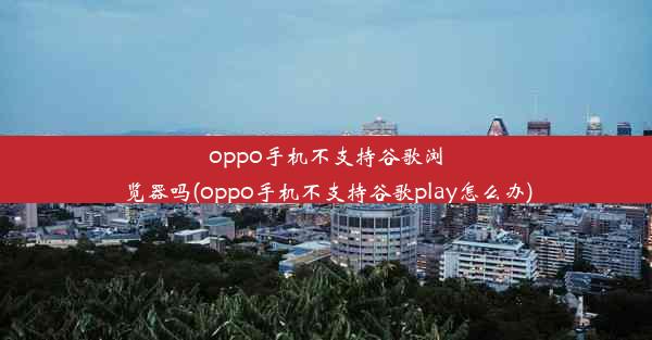 oppo手机不支持谷歌浏览器吗(oppo手机不支持谷歌play怎么办)