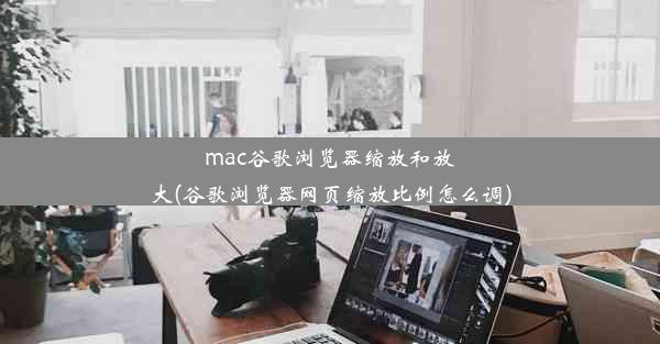 mac谷歌浏览器缩放和放大(谷歌浏览器网页缩放比例怎么调)