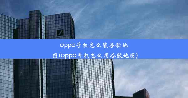 oppo手机怎么装谷歌地图(oppo手机怎么用谷歌地图)