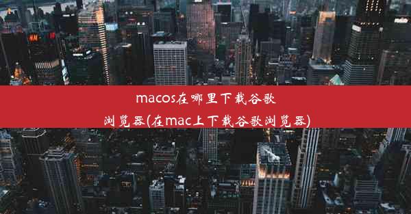 macos在哪里下载谷歌浏览器(在mac上下载谷歌浏览器)