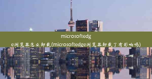 microsoftedge浏览器怎么卸载(microsoftedge浏览器卸载了有影响吗)