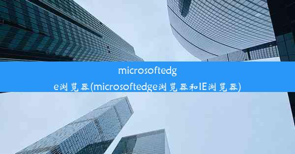 microsoftedge浏览器(microsoftedge浏览器和IE浏览器)