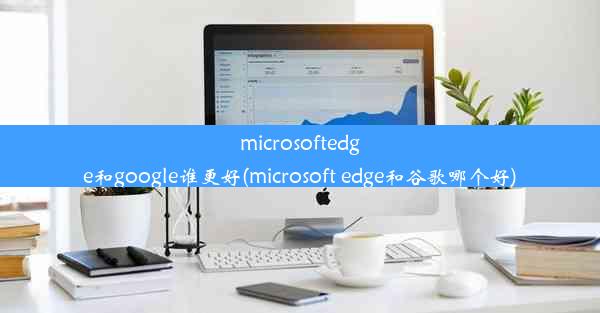 microsoftedge和google谁更好(microsoft edge和谷歌哪个好)