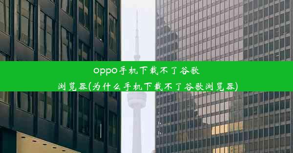 oppo手机下载不了谷歌浏览器(为什么手机下载不了谷歌浏览器)