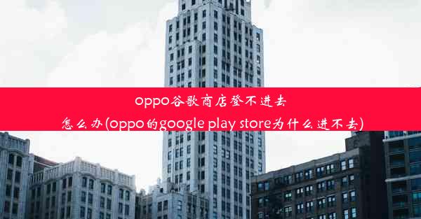 oppo谷歌商店登不进去怎么办(oppo的google play store为什么进不去)