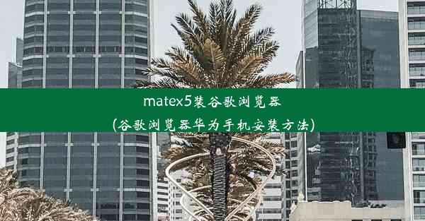 matex5装谷歌浏览器(谷歌浏览器华为手机安装方法)