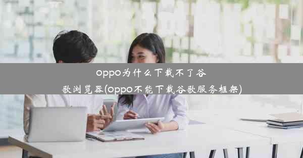 oppo为什么下载不了谷歌浏览器(oppo不能下载谷歌服务框架)