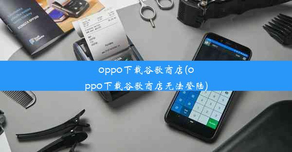 oppo下载谷歌商店(oppo下载谷歌商店无法登陆)