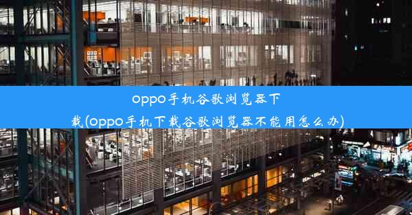 oppo手机谷歌浏览器下载(oppo手机下载谷歌浏览器不能用怎么办)