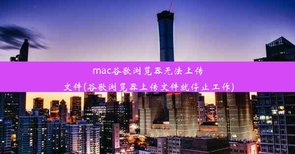 mac谷歌浏览器无法上传文件(谷歌浏览器上传文件就停止工作)